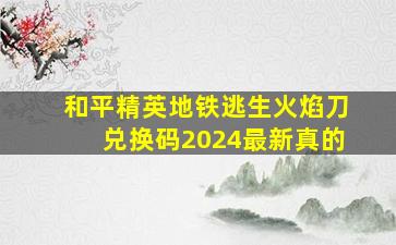 和平精英地铁逃生火焰刀兑换码2024最新真的