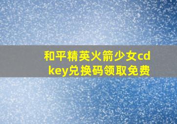 和平精英火箭少女cdkey兑换码领取免费