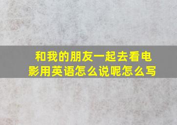 和我的朋友一起去看电影用英语怎么说呢怎么写