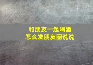 和朋友一起喝酒怎么发朋友圈说说