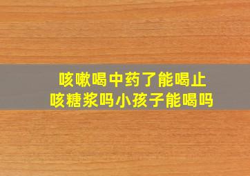 咳嗽喝中药了能喝止咳糖浆吗小孩子能喝吗