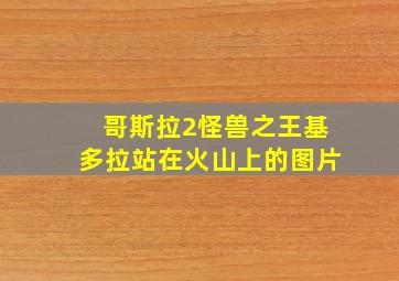 哥斯拉2怪兽之王基多拉站在火山上的图片