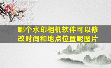 哪个水印相机软件可以修改时间和地点位置呢图片