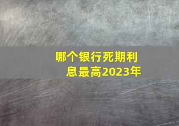 哪个银行死期利息最高2023年