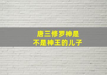 唐三修罗神是不是神王的儿子