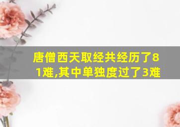 唐僧西天取经共经历了81难,其中单独度过了3难