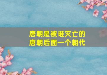 唐朝是被谁灭亡的唐朝后面一个朝代