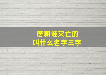 唐朝谁灭亡的叫什么名字三字