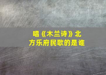 唱《木兰诗》北方乐府民歌的是谁