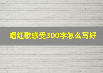 唱红歌感受300字怎么写好