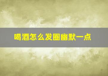 喝酒怎么发圈幽默一点