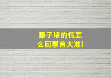 嗓子堵的慌怎么回事首大准l