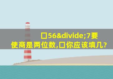 囗56÷7要使商是两位数,囗你应该填几?