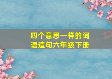 四个意思一样的词语造句六年级下册