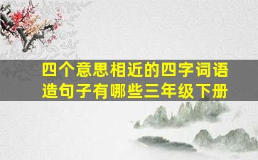 四个意思相近的四字词语造句子有哪些三年级下册