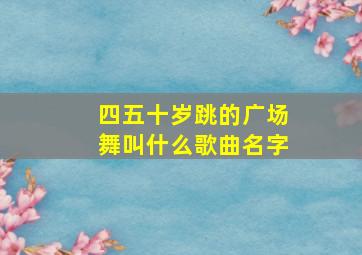 四五十岁跳的广场舞叫什么歌曲名字