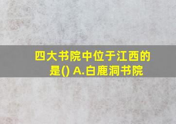 四大书院中位于江西的是() A.白鹿洞书院