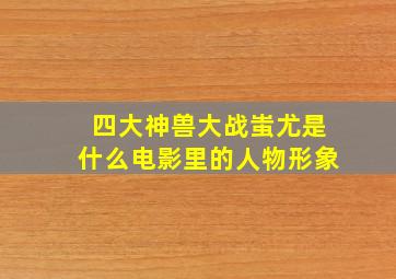 四大神兽大战蚩尤是什么电影里的人物形象