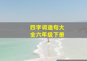 四字词造句大全六年级下册