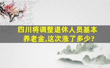 四川将调整退休人员基本养老金,这次涨了多少?