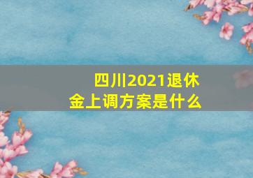 四川2021退休金上调方案是什么