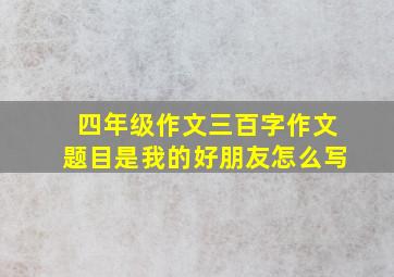 四年级作文三百字作文题目是我的好朋友怎么写