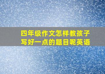 四年级作文怎样教孩子写好一点的题目呢英语