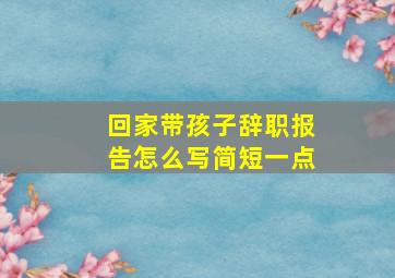 回家带孩子辞职报告怎么写简短一点