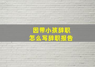 因带小孩辞职怎么写辞职报告