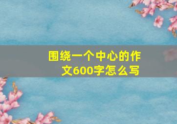 围绕一个中心的作文600字怎么写