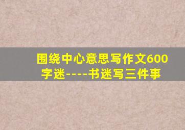 围绕中心意思写作文600字迷----书迷写三件事