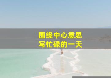 围绕中心意思写忙碌的一天