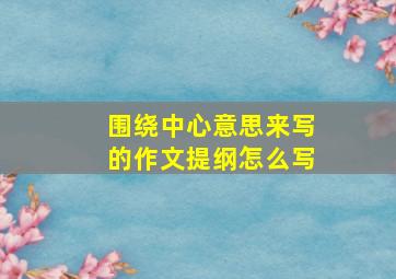 围绕中心意思来写的作文提纲怎么写