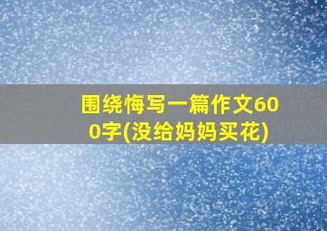 围绕悔写一篇作文600字(没给妈妈买花)