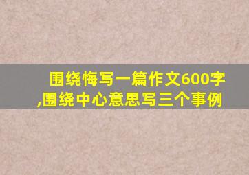 围绕悔写一篇作文600字,围绕中心意思写三个事例