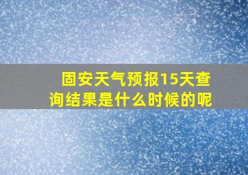 固安天气预报15天查询结果是什么时候的呢