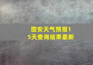 固安天气预报15天查询结果最新