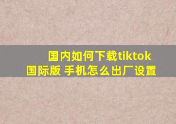 国内如何下载tiktok国际版 手机怎么出厂设置