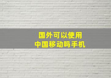 国外可以使用中国移动吗手机