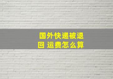 国外快递被退回 运费怎么算