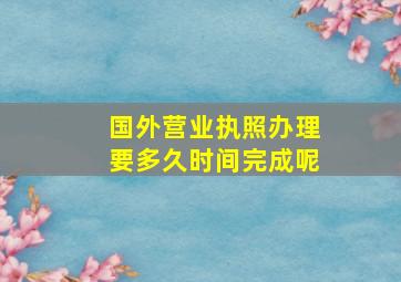 国外营业执照办理要多久时间完成呢