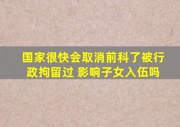 国家很快会取消前科了被行政拘留过 影响子女入伍吗