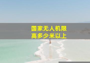 国家无人机限高多少米以上