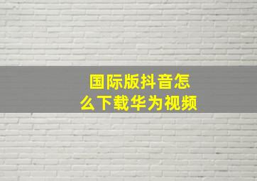 国际版抖音怎么下载华为视频