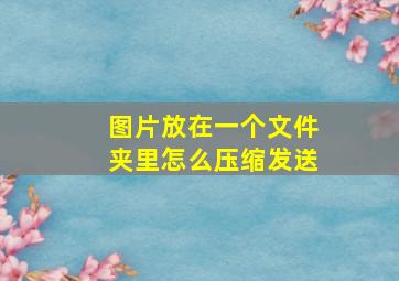 图片放在一个文件夹里怎么压缩发送