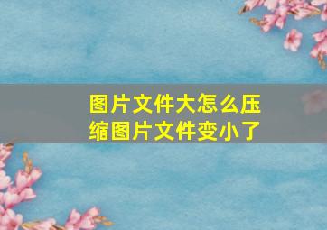 图片文件大怎么压缩图片文件变小了