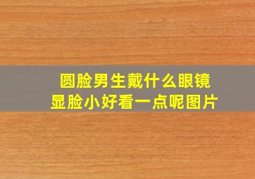 圆脸男生戴什么眼镜显脸小好看一点呢图片