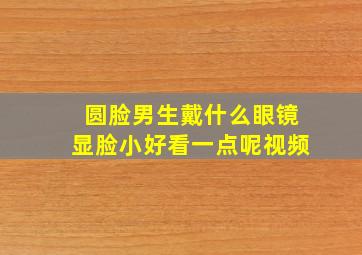 圆脸男生戴什么眼镜显脸小好看一点呢视频