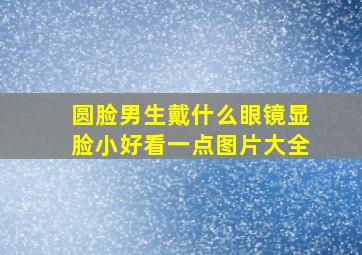 圆脸男生戴什么眼镜显脸小好看一点图片大全