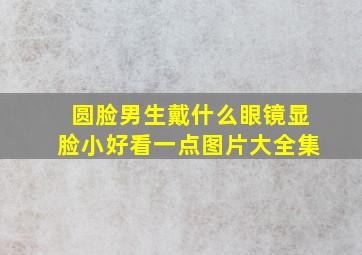 圆脸男生戴什么眼镜显脸小好看一点图片大全集